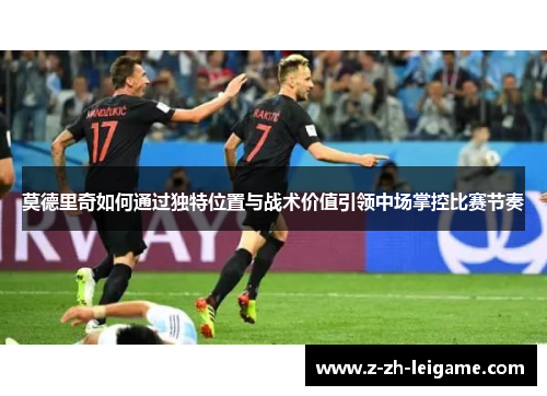 莫德里奇如何通过独特位置与战术价值引领中场掌控比赛节奏