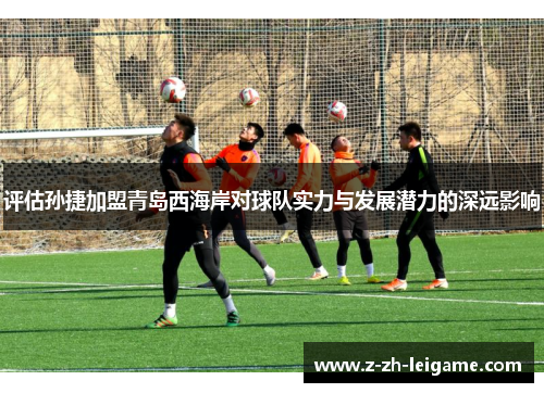 评估孙捷加盟青岛西海岸对球队实力与发展潜力的深远影响