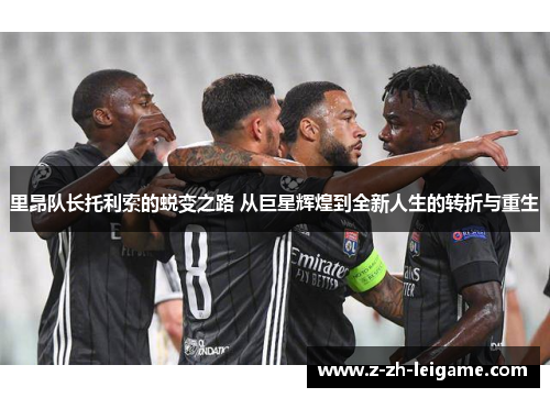 里昂队长托利索的蜕变之路 从巨星辉煌到全新人生的转折与重生