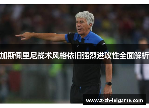 加斯佩里尼战术风格依旧强烈进攻性全面解析 加斯佩里尼战术风格依旧强烈进攻性全面解析