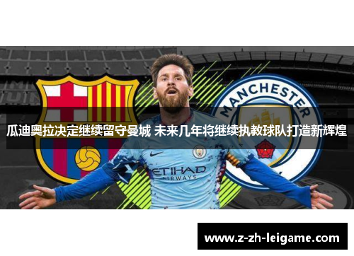 瓜迪奥拉决定继续留守曼城 未来几年将继续执教球队打造新辉煌 瓜迪奥拉决定继续留守曼城 未来几年将继续执教球队打造新辉煌