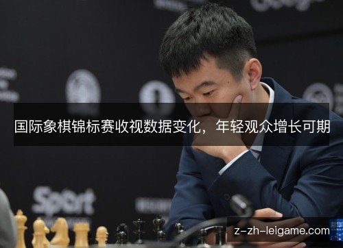 国际象棋锦标赛收视数据变化,年轻观众增长可期 国际象棋锦标赛收视数据变化,年轻观众增长可期